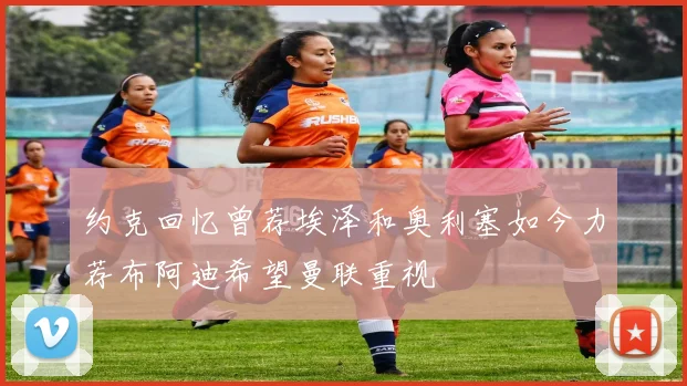 约克回忆曾荐埃泽和奥利塞如今力荐布阿迪希望曼联重视