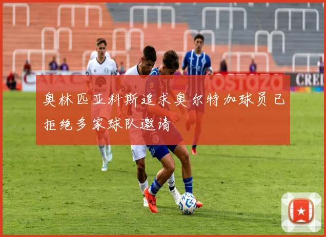 奥林匹亚科斯追求奥尔特加球员已拒绝多家球队邀请
