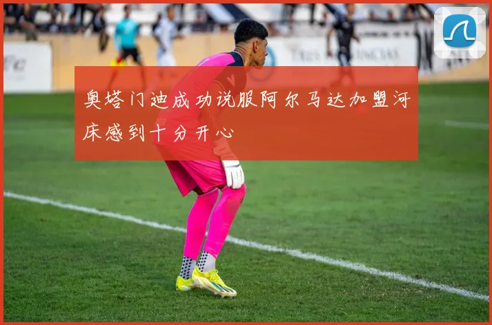 奥塔门迪成功说服阿尔马达加盟河床感到十分开心