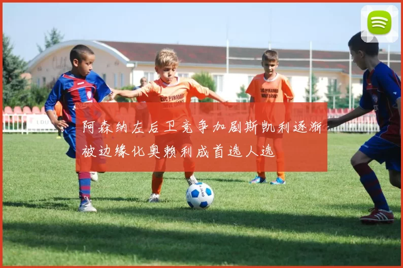 阿森纳左后卫竞争加剧斯凯利逐渐被边缘化奥赖利成首选人选
