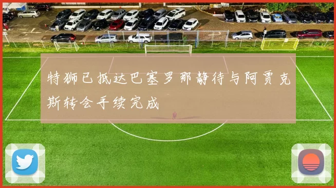 特狮已抵达巴塞罗那静待与阿贾克斯转会手续完成