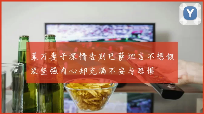 莱万妻子深情告别巴萨坦言不想假装坚强内心却充满不安与恐惧