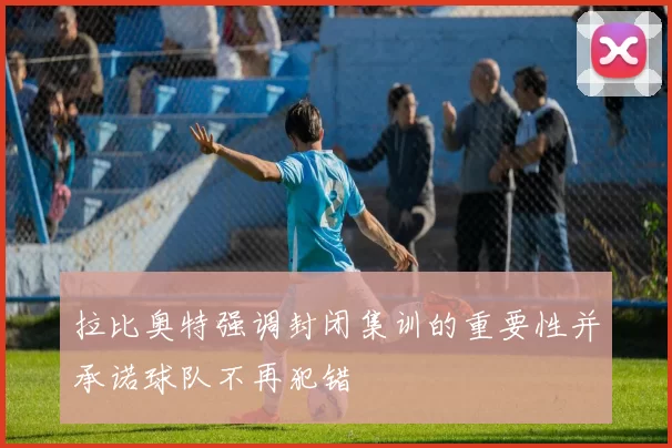 拉比奥特强调封闭集训的重要性并承诺球队不再犯错