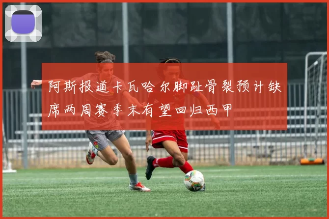阿斯报道卡瓦哈尔脚趾骨裂预计缺席两周赛季末有望回归西甲