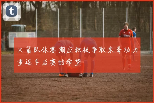 火箭队休赛期应积极争取朱哥助力重返季后赛的希望
