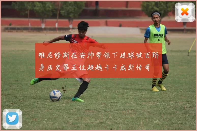 维尼修斯在安帅带领下进球破百跻身历史第五位超越卡卡成新传奇
