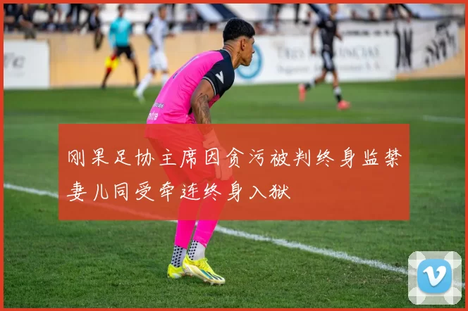 刚果足协主席因贪污被判终身监禁妻儿同受牵连终身入狱