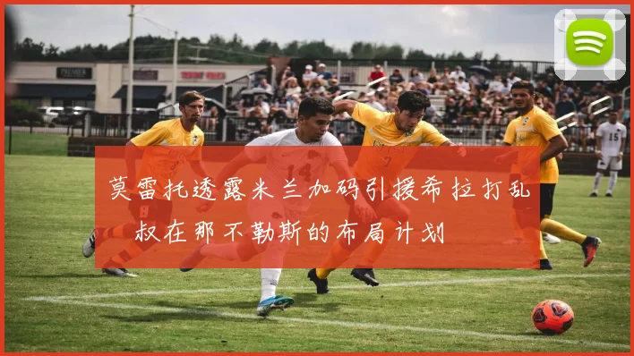 莫雷托透露米兰加码引援希拉打乱囧叔在那不勒斯的布局计划
