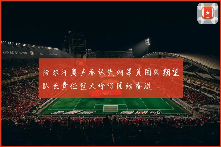 恰尔汗奥卢承认失利辜负国民期望队长责任重大呼吁团结奋进