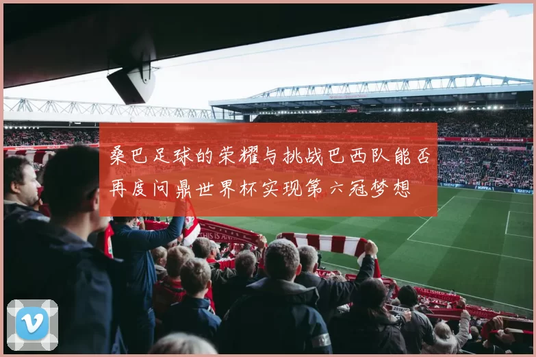 桑巴足球的荣耀与挑战巴西队能否再度问鼎世界杯实现第六冠梦想