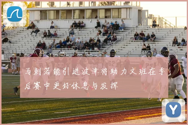 马刺若能引进波津将助力文班在季后赛中更好休息与发挥