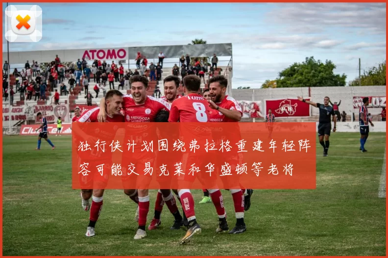 独行侠计划围绕弗拉格重建年轻阵容可能交易克莱和华盛顿等老将