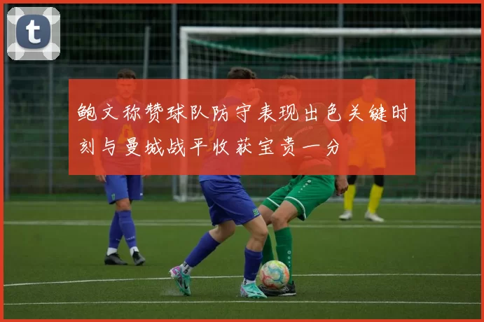 鲍文称赞球队防守表现出色关键时刻与曼城战平收获宝贵一分