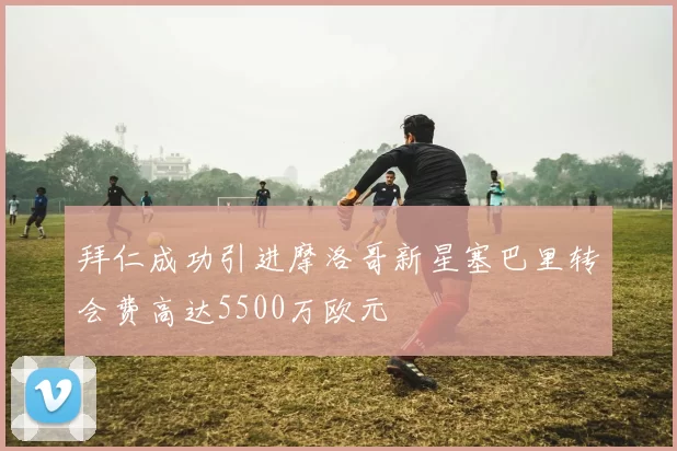拜仁成功引进摩洛哥新星塞巴里转会费高达5500万欧元
