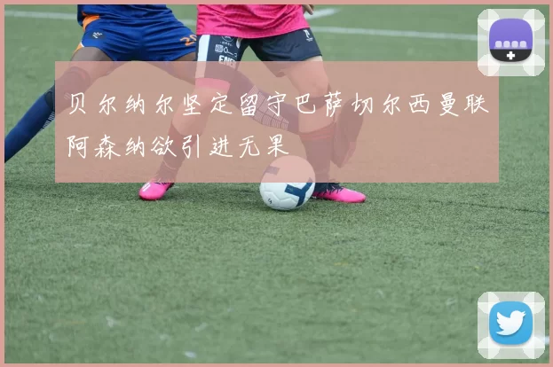 贝尔纳尔坚定留守巴萨切尔西曼联阿森纳欲引进无果