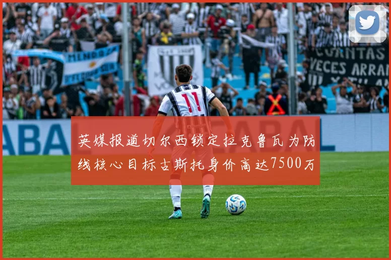 英媒报道切尔西锁定拉克鲁瓦为防线核心目标古斯托身价高达7500万镑