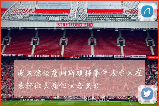 谢泼德谈詹姆斯碰撞事件表示未在意轻微头痛但状态良好