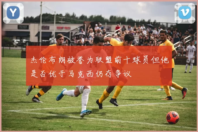 杰伦布朗被誉为联盟前十球员但他是否优于马克西仍存争议