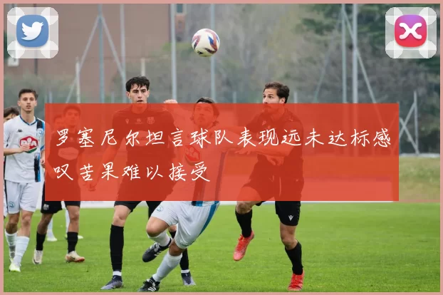 罗塞尼尔坦言球队表现远未达标感叹苦果难以接受
