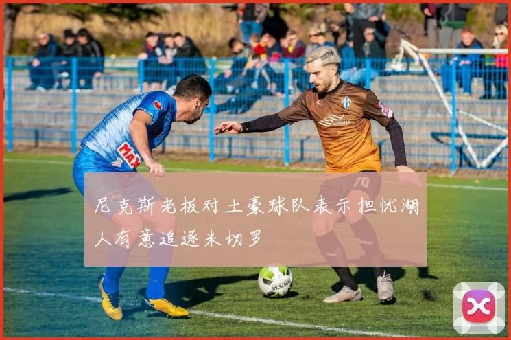 尼克斯老板对土豪球队表示担忧湖人有意追逐米切罗