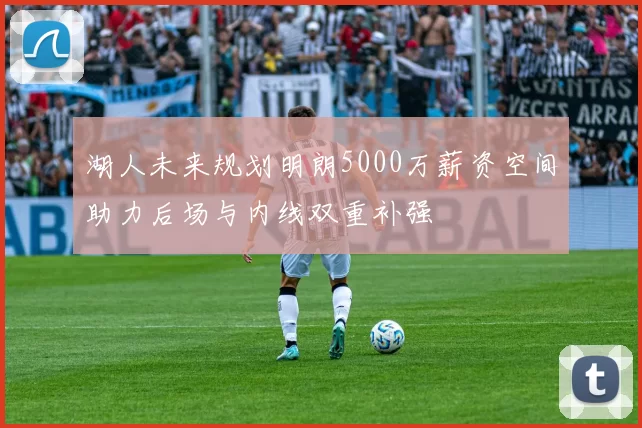 湖人未来规划明朗5000万薪资空间助力后场与内线双重补强