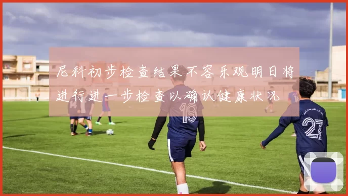 尼科初步检查结果不容乐观明日将进行进一步检查以确认健康状况