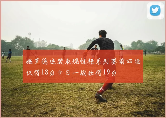施罗德逆袭表现惊艳系列赛前四场仅得18分今日一战独得19分
