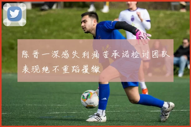 陈晋一深感失利痛苦承诺检讨团队表现绝不重蹈覆辙