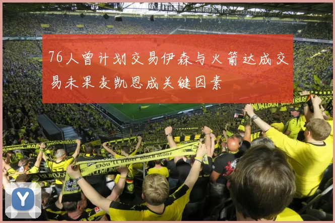 76人曾计划交易伊森与火箭达成交易未果麦凯恩成关键因素