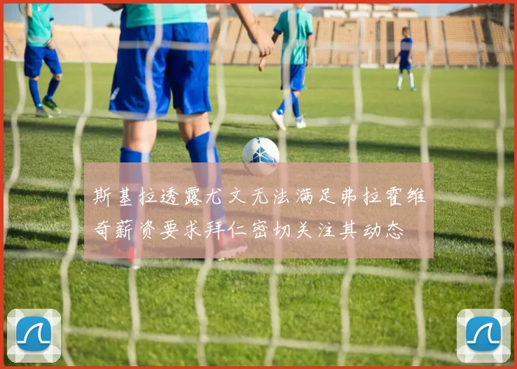 斯基拉透露尤文无法满足弗拉霍维奇薪资要求拜仁密切关注其动态