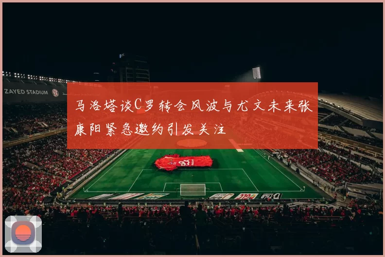 马洛塔谈C罗转会风波与尤文未来张康阳紧急邀约引发关注