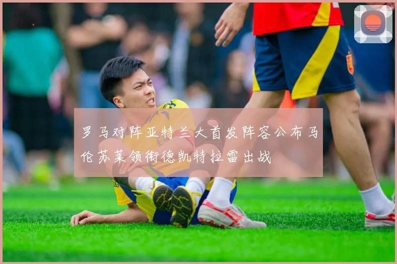罗马对阵亚特兰大首发阵容公布马伦苏莱领衔德凯特拉雷出战