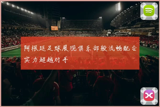 阿根廷足球展现俱乐部般流畅配合实力超越对手