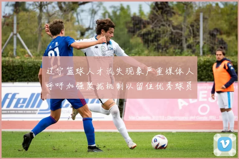 辽宁篮球人才流失现象严重媒体人呼吁加强聚拢机制以留住优秀球员