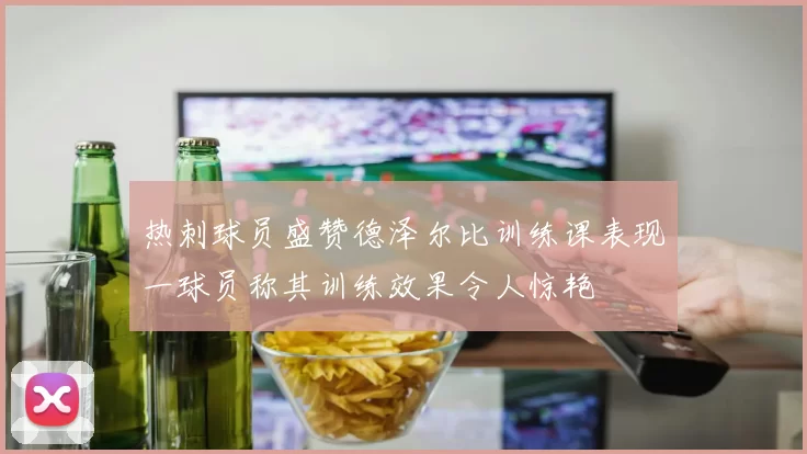 热刺球员盛赞德泽尔比训练课表现一球员称其训练效果令人惊艳