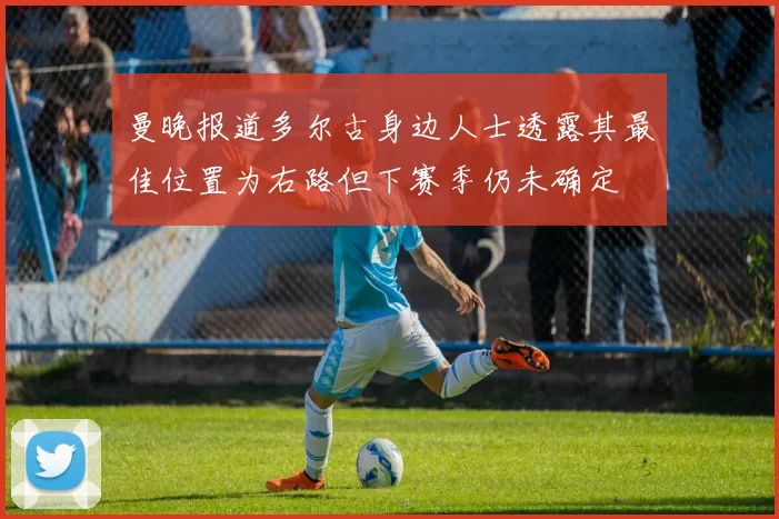 曼晚报道多尔古身边人士透露其最佳位置为右路但下赛季仍未确定