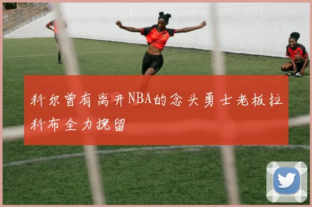 科尔曾有离开NBA的念头勇士老板拉科布全力挽留