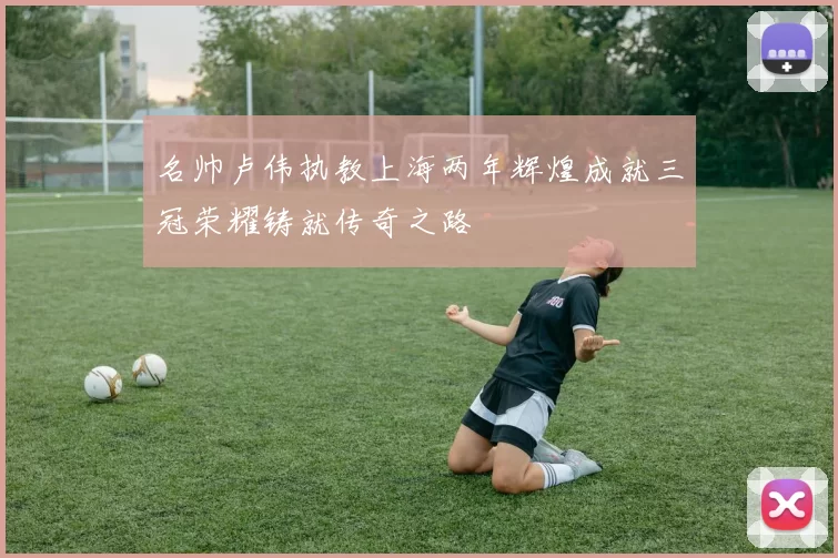 名帅卢伟执教上海两年辉煌成就三冠荣耀铸就传奇之路