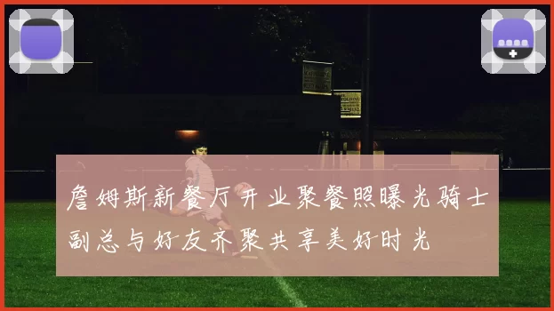 詹姆斯新餐厅开业聚餐照曝光骑士副总与好友齐聚共享美好时光