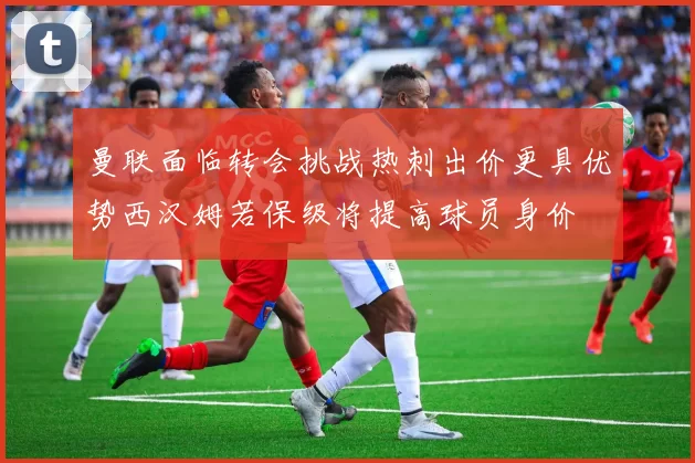 曼联面临转会挑战热刺出价更具优势西汉姆若保级将提高球员身价